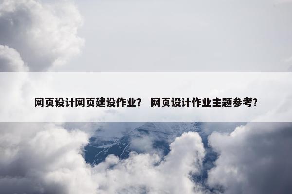 网页设计网页建设作业？ 网页设计作业主题参考？
