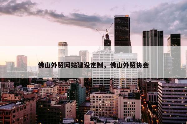 佛山外贸网站建设定制，佛山外贸协会