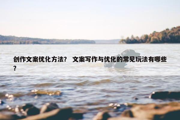 创作文案优化方法？ 文案写作与优化的常见玩法有哪些？