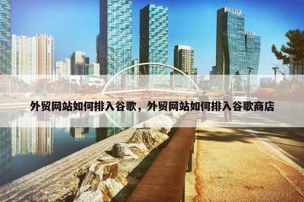 外贸网站如何排入谷歌，外贸网站如何排入谷歌商店