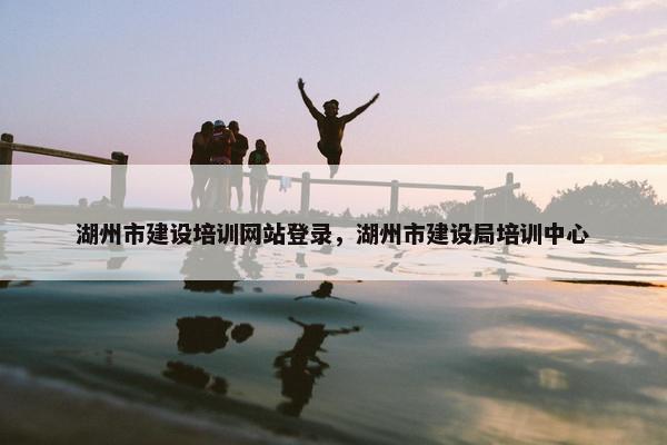 湖州市建设培训网站登录，湖州市建设局培训中心