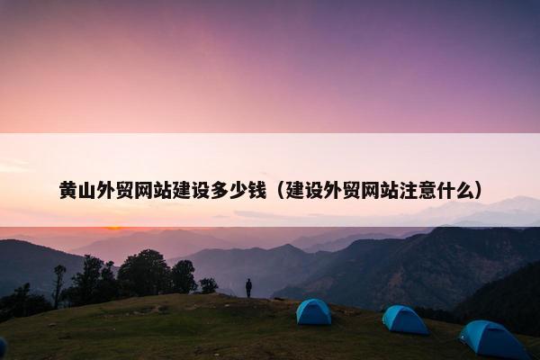 黄山外贸网站建设多少钱（建设外贸网站注意什么）