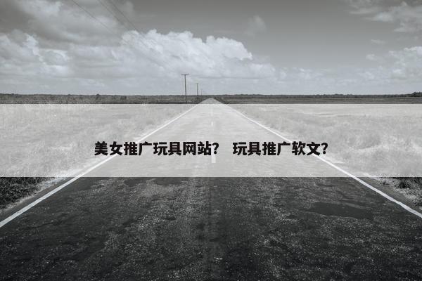 美女推广玩具网站？ 玩具推广软文？