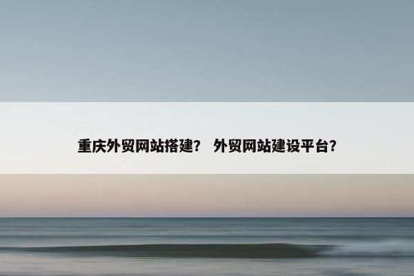 重庆外贸网站搭建？ 外贸网站建设平台？