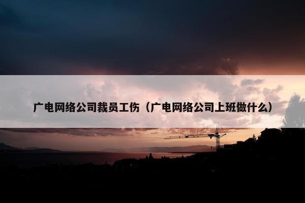 广电网络公司裁员工伤（广电网络公司上班做什么）