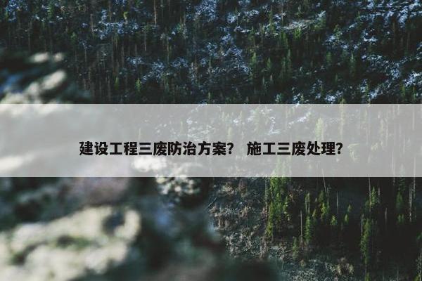 建设工程三废防治方案？ 施工三废处理？