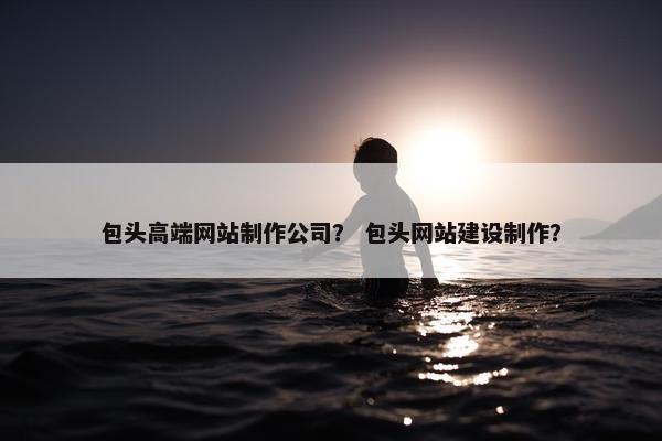 包头高端网站制作公司？ 包头网站建设制作？
