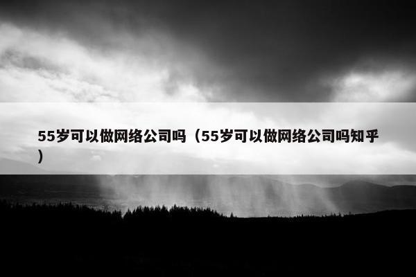 55岁可以做网络公司吗（55岁可以做网络公司吗知乎）