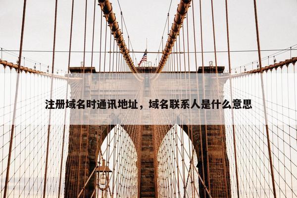 注册域名时通讯地址，域名联系人是什么意思