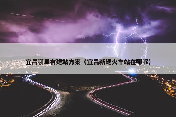 宜昌哪里有建站方案（宜昌新建火车站在哪呢）