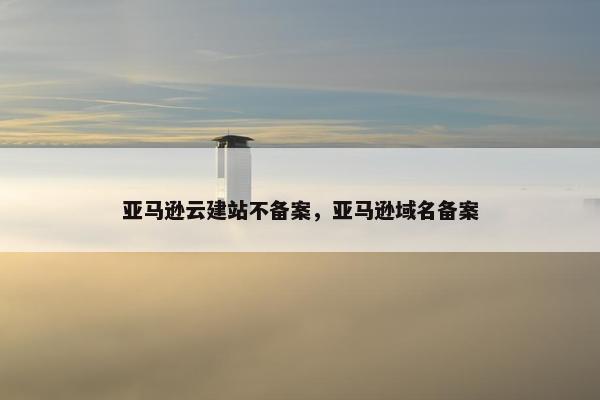 亚马逊云建站不备案，亚马逊域名备案