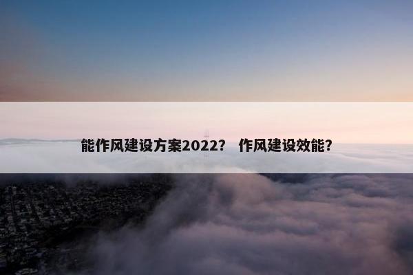 能作风建设方案2022？ 作风建设效能？