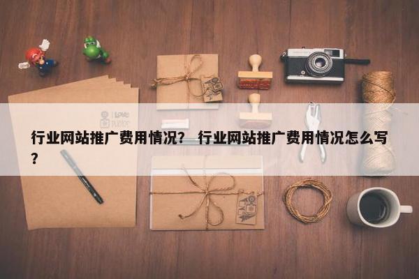 行业网站推广费用情况？ 行业网站推广费用情况怎么写？