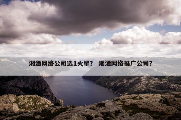 湘潭网络公司选1火星？ 湘潭网络推广公司？