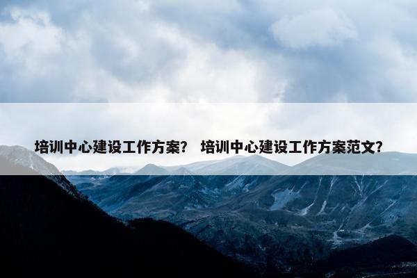 培训中心建设工作方案？ 培训中心建设工作方案范文？