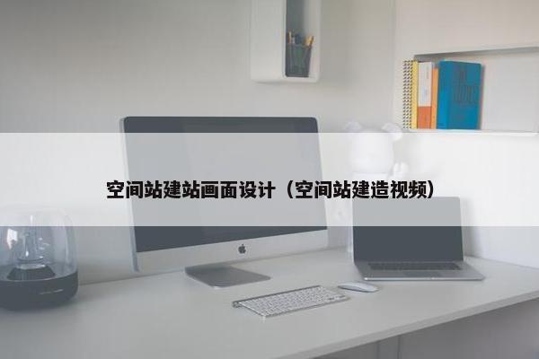 空间站建站画面设计（空间站建造视频）