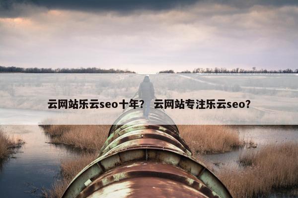 云网站乐云seo十年？ 云网站专注乐云seo？