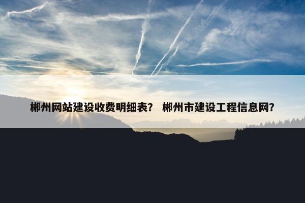 郴州网站建设收费明细表？ 郴州市建设工程信息网？