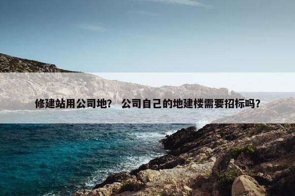 修建站用公司地？ 公司自己的地建楼需要招标吗？