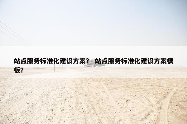 站点服务标准化建设方案？ 站点服务标准化建设方案模板？