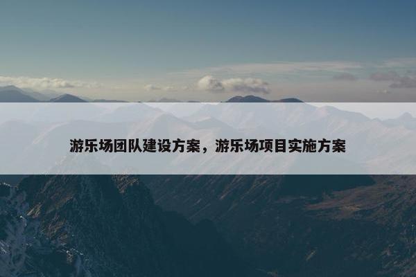 游乐场团队建设方案，游乐场项目实施方案