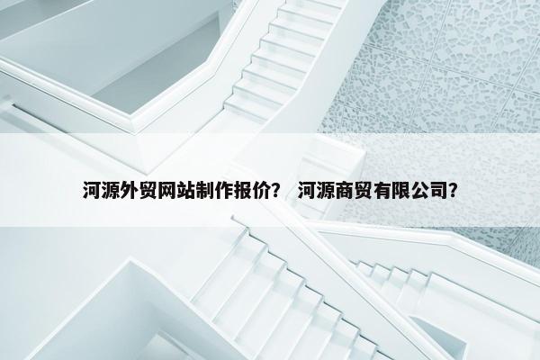 河源外贸网站制作报价？ 河源商贸有限公司？