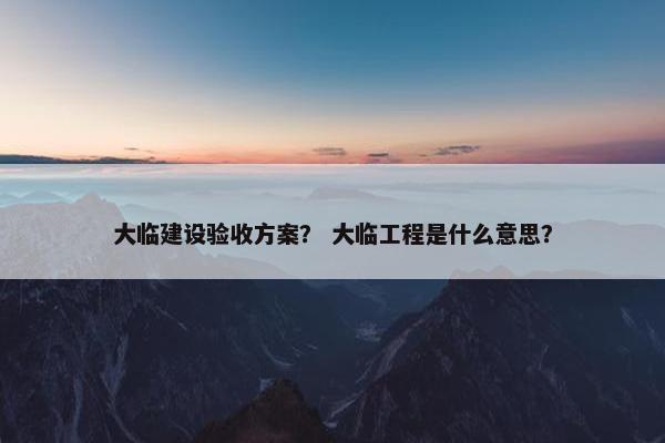 大临建设验收方案？ 大临工程是什么意思？