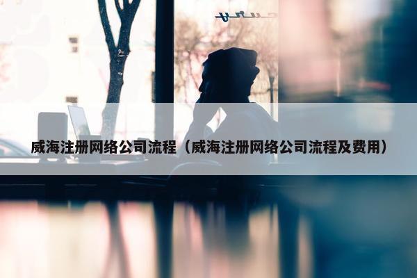 威海注册网络公司流程（威海注册网络公司流程及费用）