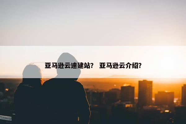 亚马逊云速建站？ 亚马逊云介绍？