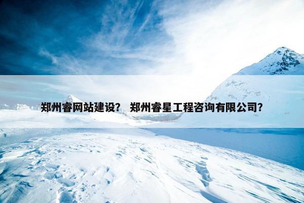 郑州睿网站建设？ 郑州睿星工程咨询有限公司？