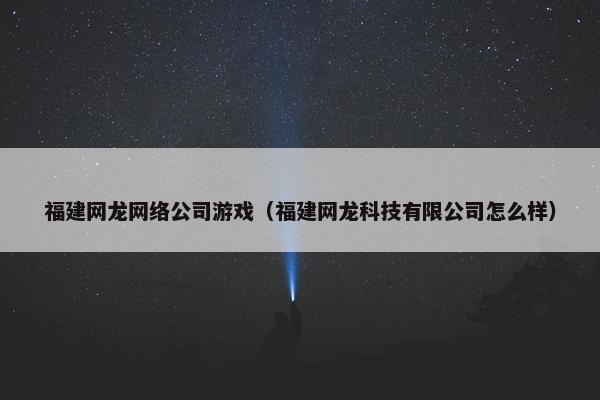福建网龙网络公司游戏（福建网龙科技有限公司怎么样）