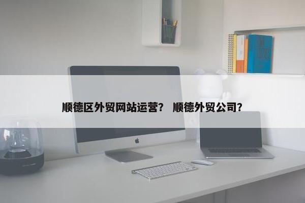 顺德区外贸网站运营？ 顺德外贸公司？
