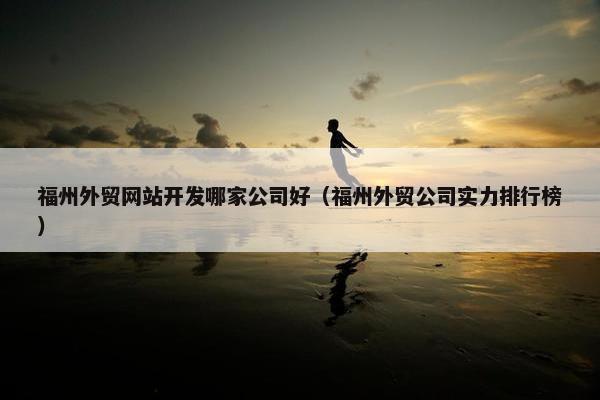 福州外贸网站开发哪家公司好（福州外贸公司实力排行榜）