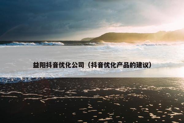 益阳抖音优化公司（抖音优化产品的建议）