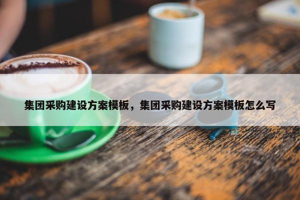 集团采购建设方案模板，集团采购建设方案模板怎么写