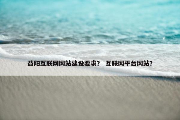 益阳互联网网站建设要求? 互联网平台网站? 益阳互联网网站建设要求? 互联网平台网站?