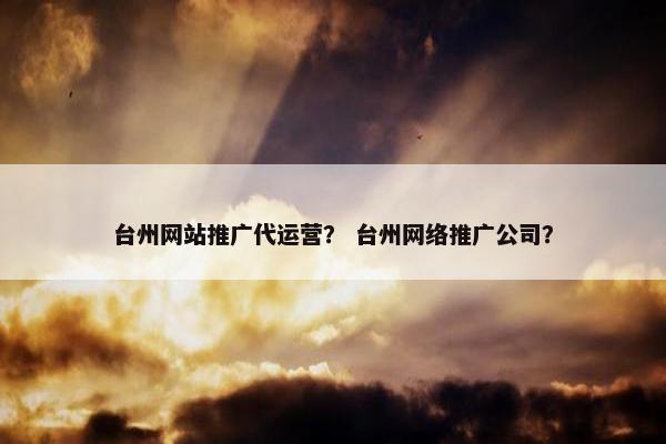 台州网站推广代运营？ 台州网络推广公司？
