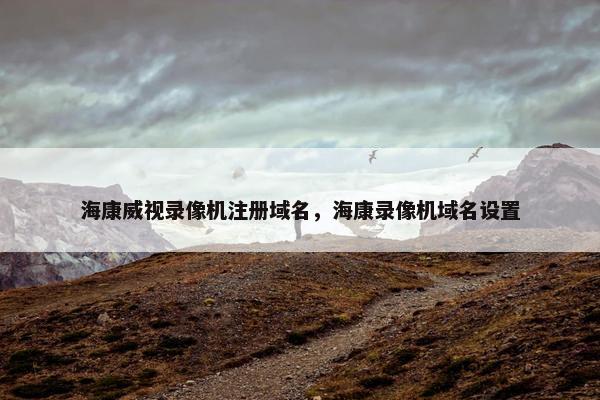海康威视录像机注册域名,海康录像机域名设置 海康威视录像机注册域名,海康录像机域名设置