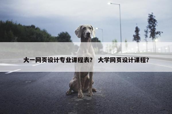 大一网页设计专业课程表？ 大学网页设计课程？