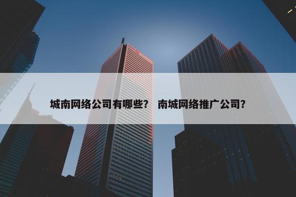 城南网络公司有哪些？ 南城网络推广公司？