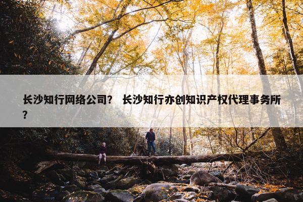 长沙知行网络公司？ 长沙知行亦创知识产权代理事务所？