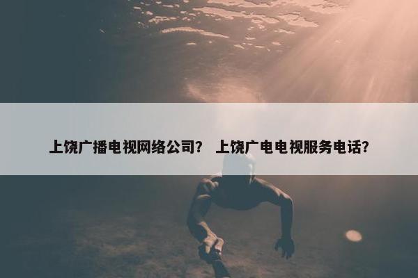 上饶广播电视网络公司？ 上饶广电电视服务电话？