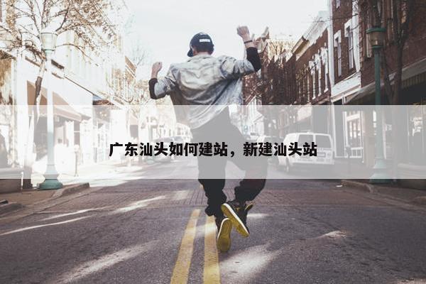 广东汕头如何建站，新建汕头站