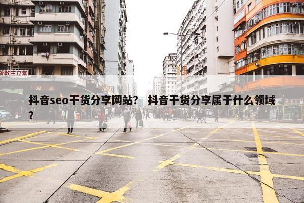 抖音seo干货分享网站？ 抖音干货分享属于什么领域？
