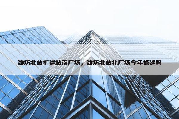 潍坊北站扩建站南广场，潍坊北站北广场今年修建吗