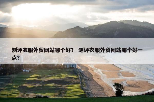 测评衣服外贸网站哪个好？ 测评衣服外贸网站哪个好一点？