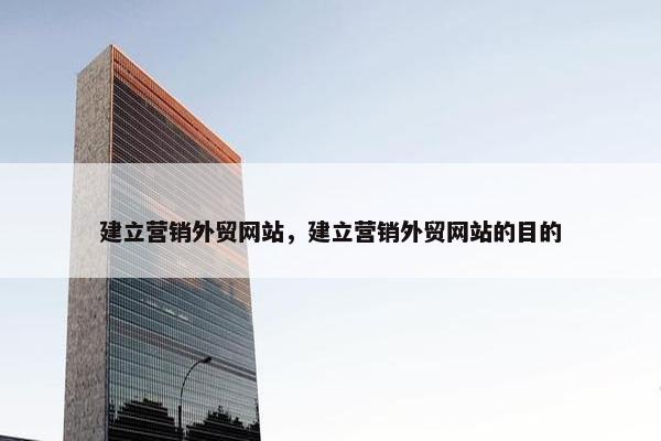 建立营销外贸网站，建立营销外贸网站的目的