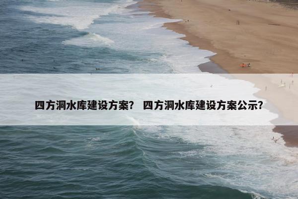 四方洞水库建设方案？ 四方洞水库建设方案公示？
