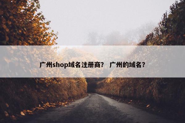 广州shop域名注册商？ 广州的域名？
