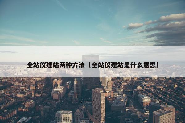 全站仪建站两种方法（全站仪建站是什么意思）